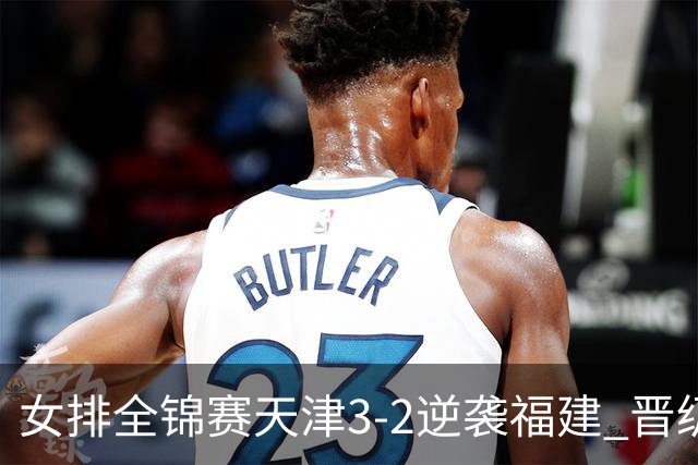 女排全锦赛天津3-2逆袭福建 晋级决赛与江苏争冠